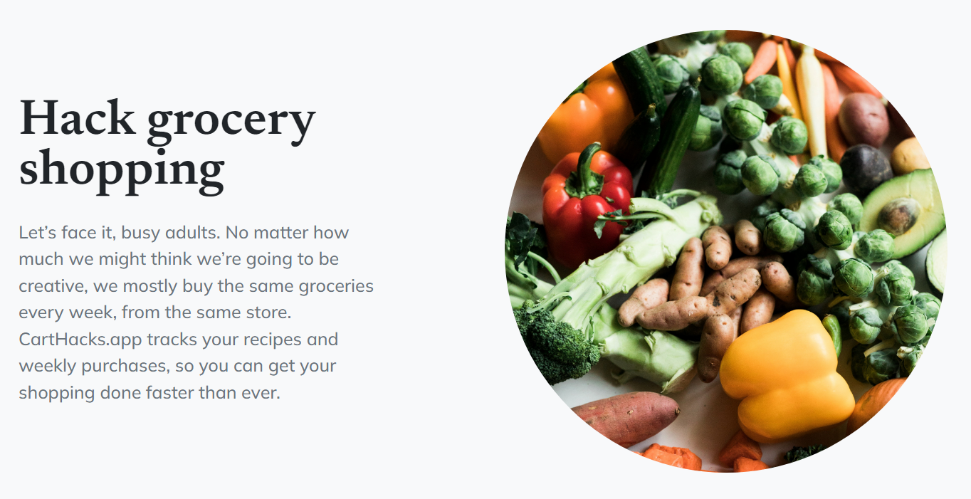 Part of the CartHacks website.  "Hack grocery shopping."  Let's face it, busy adults. No matter how much we might think we're going to be creative, we mostly buy the same groceries every week, from the same store.  CartHacks.app tracks your recipes and weekly purchases, so you can get your shopping done faster than ever.